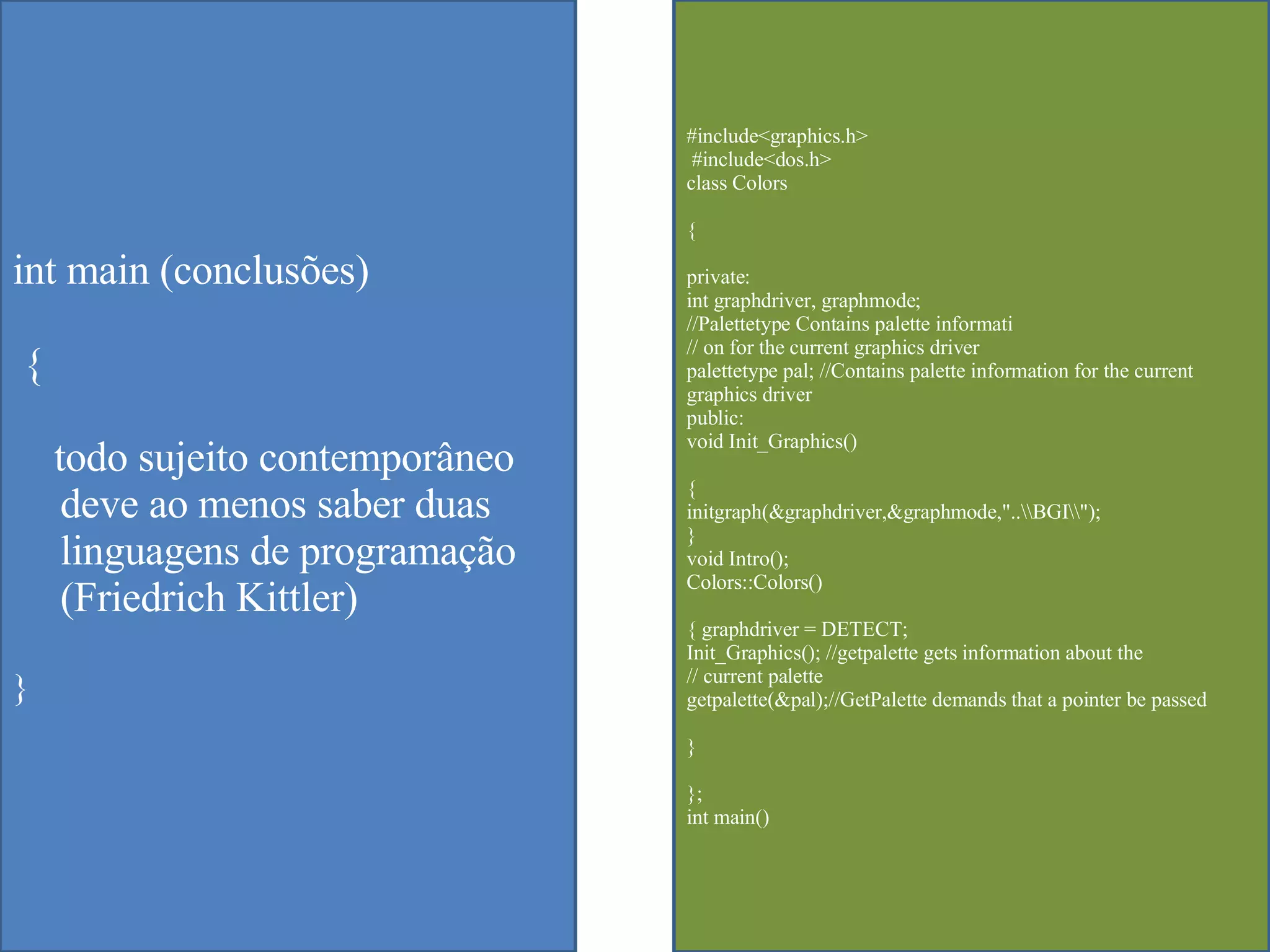 int main (conclus ões ) {  todo sujeito contempor âneo deve ao menos saber duas linguagens de programação (Friedrich Kittler) } #include<graphics.h> #include<dos.h>  class Colors  { private:  int graphdriver, graphmode;  //Palettetype Contains palette informati  // on for the current graphics driver  palettetype pal; //Contains palette information for the current graphics driver  public:  void Init_Graphics()  {  initgraph(&graphdriver,&graphmode,"..\\BGI\\");  }  void Intro();  Colors::Colors()  { graphdriver = DETECT;  Init_Graphics(); //getpalette gets information about the  // current palette  getpalette(&pal);//GetPalette demands that a pointer be passed  }  };  int main()  
