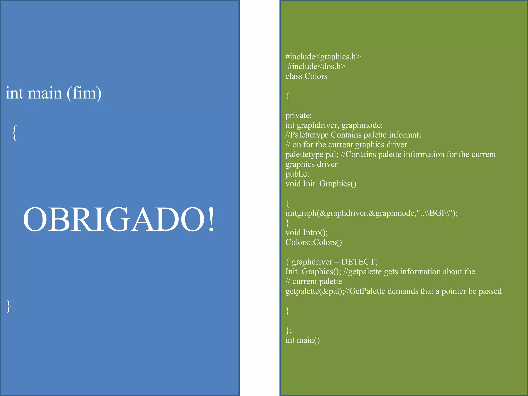 int main (fim) {  OBRIGADO! } #include<graphics.h> #include<dos.h>  class Colors  { private:  int graphdriver, graphmode;  //Palettetype Contains palette informati  // on for the current graphics driver  palettetype pal; //Contains palette information for the current graphics driver  public:  void Init_Graphics()  {  initgraph(&graphdriver,&graphmode,"..\\BGI\\");  }  void Intro();  Colors::Colors()  { graphdriver = DETECT;  Init_Graphics(); //getpalette gets information about the  // current palette  getpalette(&pal);//GetPalette demands that a pointer be passed  }  };  int main()  