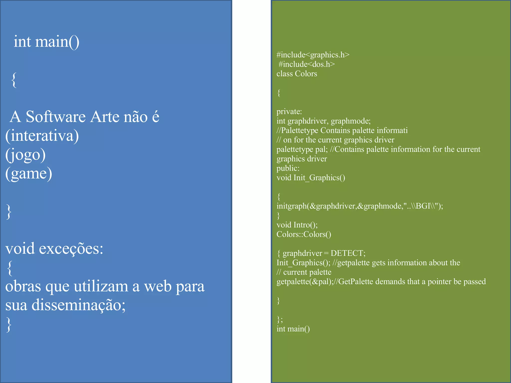 int main() { A Software Arte não é  (interativa) (jogo) (game) } void exceções: { obras que utilizam a web para sua disseminação; } #include<graphics.h> #include<dos.h>  class Colors  { private:  int graphdriver, graphmode;  //Palettetype Contains palette informati  // on for the current graphics driver  palettetype pal; //Contains palette information for the current graphics driver  public:  void Init_Graphics()  {  initgraph(&graphdriver,&graphmode,"..\\BGI\\");  }  void Intro();  Colors::Colors()  { graphdriver = DETECT;  Init_Graphics(); //getpalette gets information about the  // current palette  getpalette(&pal);//GetPalette demands that a pointer be passed  }  };  int main()  