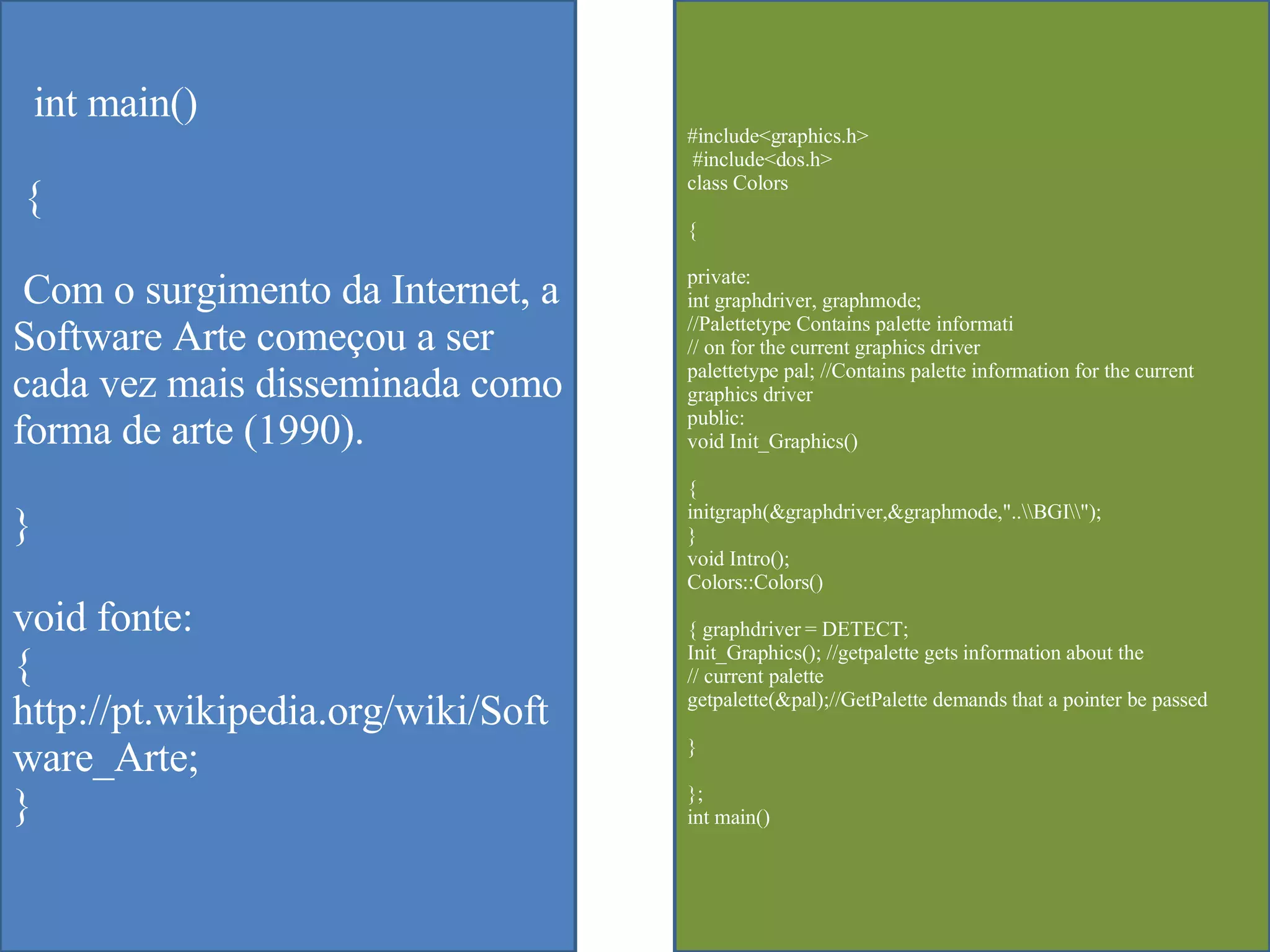 int main() { Com o surgimento da Internet, a Software Arte começou a ser cada vez mais disseminada como forma de arte (1990).  } void fonte: { http://pt.wikipedia.org/wiki/Software_Arte; } #include<graphics.h> #include<dos.h>  class Colors  { private:  int graphdriver, graphmode;  //Palettetype Contains palette informati  // on for the current graphics driver  palettetype pal; //Contains palette information for the current graphics driver  public:  void Init_Graphics()  {  initgraph(&graphdriver,&graphmode,"..\\BGI\\");  }  void Intro();  Colors::Colors()  { graphdriver = DETECT;  Init_Graphics(); //getpalette gets information about the  // current palette  getpalette(&pal);//GetPalette demands that a pointer be passed  }  };  int main()  