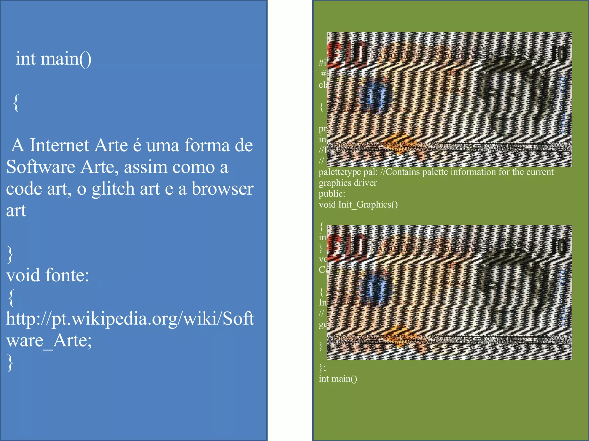 #include<graphics.h> #include<dos.h>  class Colors  { private:  int graphdriver, graphmode;  //Palettetype Contains palette informati  // on for the current graphics driver  palettetype pal; //Contains palette information for the current graphics driver  public:  void Init_Graphics()  {  initgraph(&graphdriver,&graphmode,"..\\BGI\\");  }  void Intro();  Colors::Colors()  { graphdriver = DETECT;  Init_Graphics(); //getpalette gets information about the  // current palette  getpalette(&pal);//GetPalette demands that a pointer be passed  }  };  int main()  int main() { A Internet Arte é uma forma de Software Arte, assim como a code art, o glitch art e a browser art } void fonte: { http://pt.wikipedia.org/wiki/Software_Arte; } 