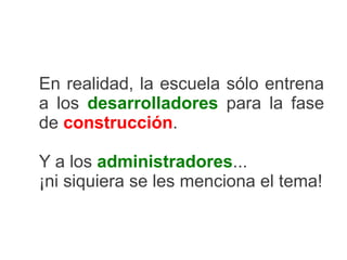 En realidad, la escuela sólo entrena
a los desarrolladores para la fase
de construcción.

Y a los administradores...
¡ni siquiera se les menciona el tema!
 