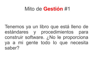 Mito de Gestión #1


Tenemos ya un libro que está lleno de
estándares y procedimientos para
construir software. ¿No le proporciona
ya a mi gente todo lo que necesita
saber?
 