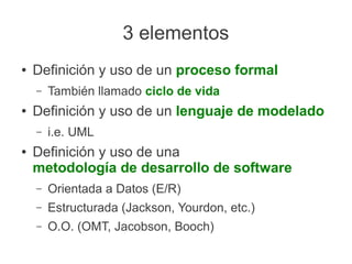 3 elementos
●   Definición y uso de un proceso formal
    –   También llamado ciclo de vida
●   Definición y uso de un lenguaje de modelado
    –   i.e. UML
●   Definición y uso de una
    metodología de desarrollo de software
    –   Orientada a Datos (E/R)
    –   Estructurada (Jackson, Yourdon, etc.)
    –   O.O. (OMT, Jacobson, Booch)
 