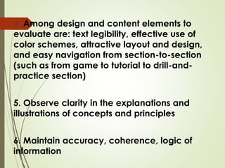 4. Among design and content elements to
evaluate are: text legibility, effective use of
color schemes, attractive layout and design,
and easy navigation from section-to-section
(such as from game to tutorial to drill-and-
practice section)
5. Observe clarity in the explanations and
illustrations of concepts and principles
6. Maintain accuracy, coherence, logic of
information
 