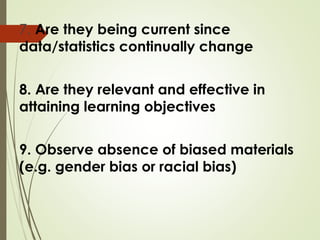 7. Are they being current since
data/statistics continually change
8. Are they relevant and effective in
attaining learning objectives
9. Observe absence of biased materials
(e.g. gender bias or racial bias)
 
