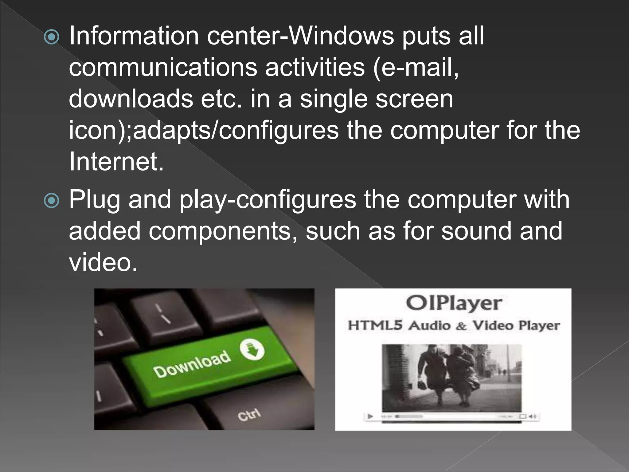  Information center-Windows puts all
communications activities (e-mail,
downloads etc. in a single screen
icon);adapts/configures the computer for the
Internet.
 Plug and play-configures the computer with
added components, such as for sound and
video.
 
