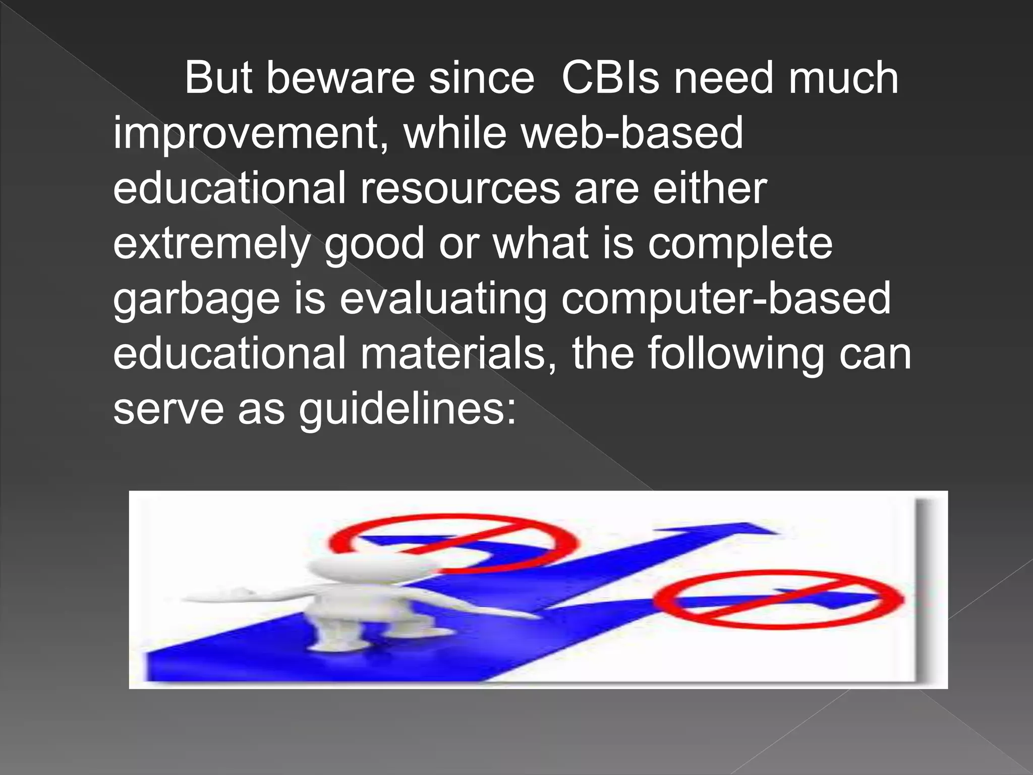 But beware since CBIs need much
improvement, while web-based
educational resources are either
extremely good or what is complete
garbage is evaluating computer-based
educational materials, the following can
serve as guidelines:
 