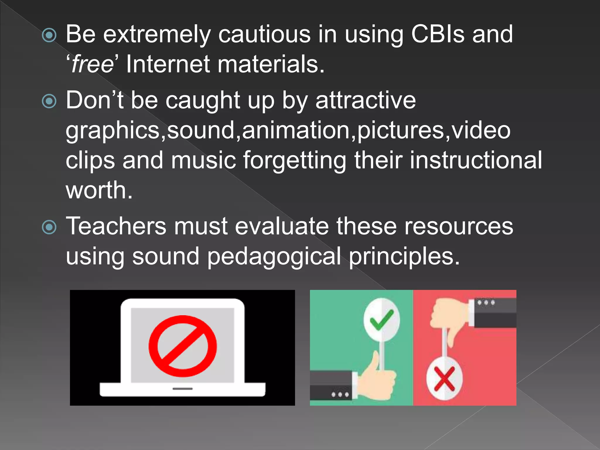  Be extremely cautious in using CBIs and
‘free’ Internet materials.
 Don’t be caught up by attractive
graphics,sound,animation,pictures,video
clips and music forgetting their instructional
worth.
 Teachers must evaluate these resources
using sound pedagogical principles.
 
