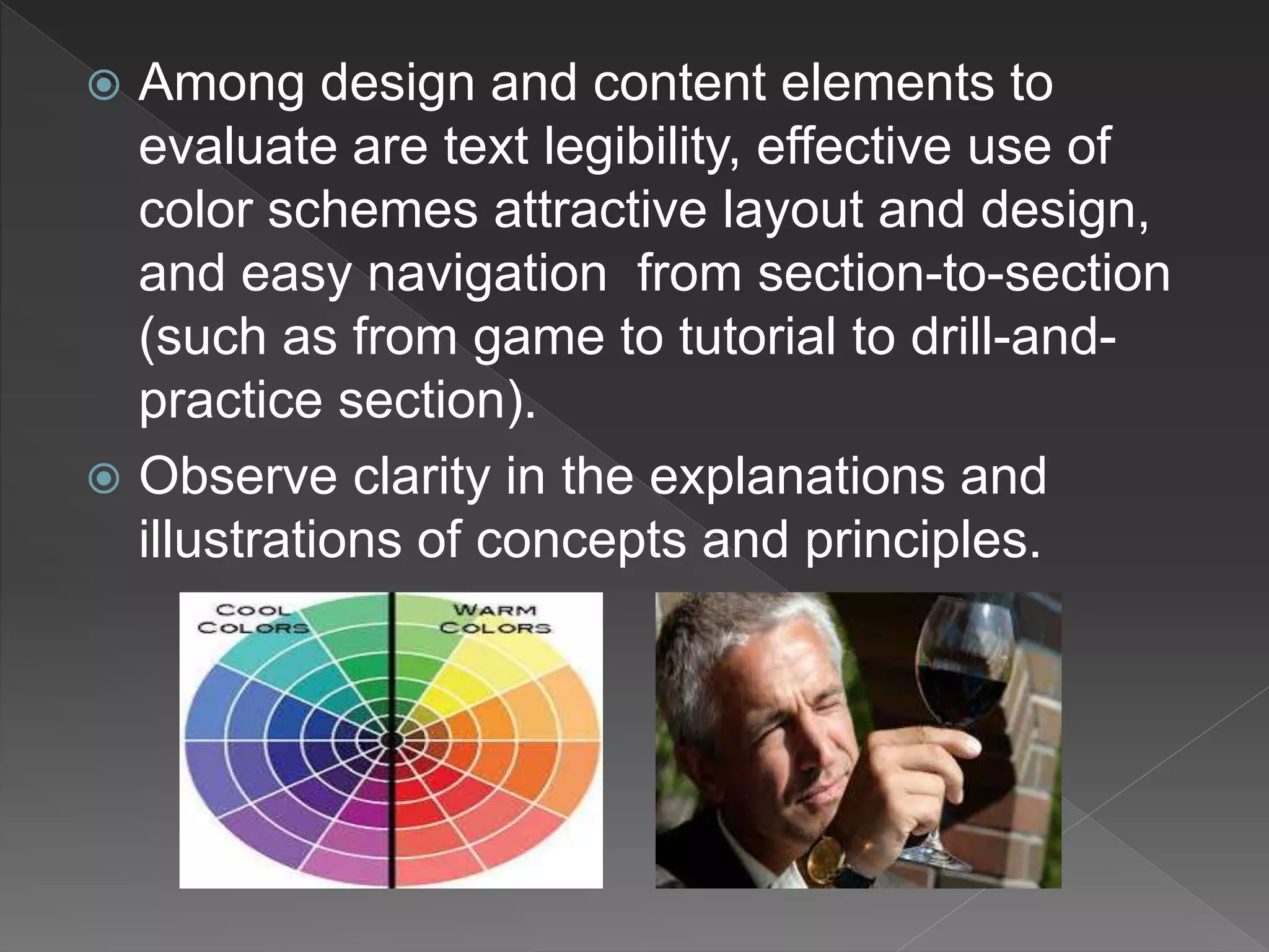  Among design and content elements to
evaluate are text legibility, effective use of
color schemes attractive layout and design,
and easy navigation from section-to-section
(such as from game to tutorial to drill-and-
practice section).
 Observe clarity in the explanations and
illustrations of concepts and principles.
 