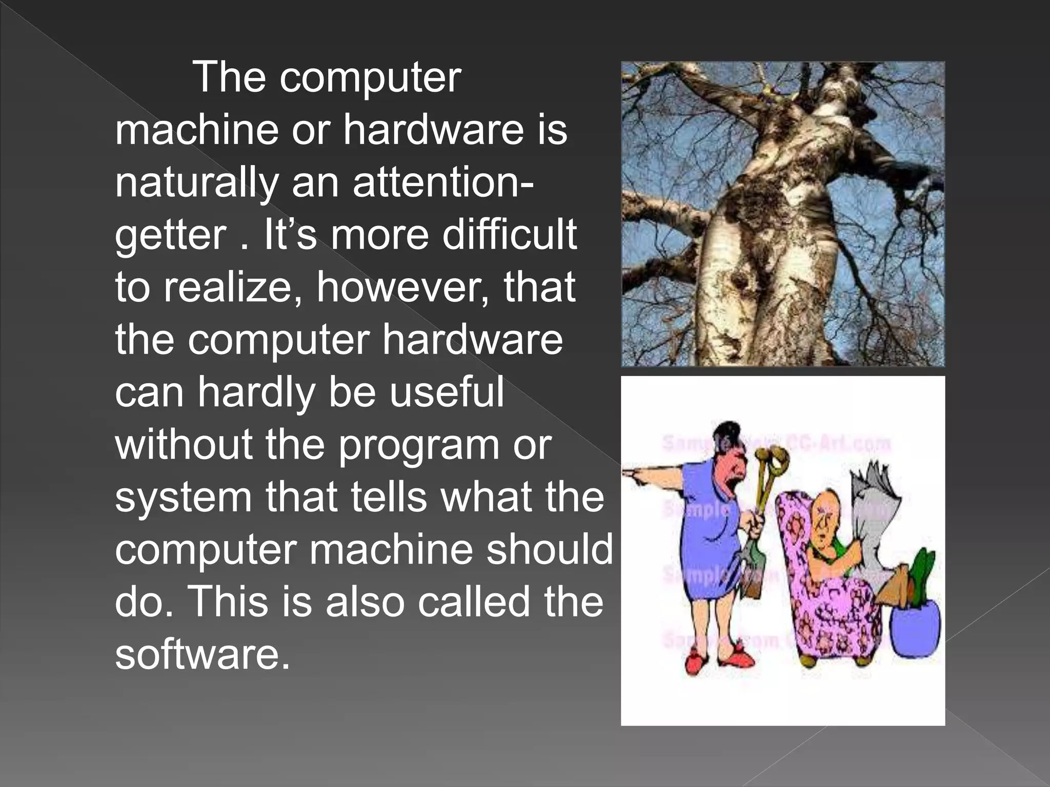The computer
machine or hardware is
naturally an attention-
getter . It’s more difficult
to realize, however, that
the computer hardware
can hardly be useful
without the program or
system that tells what the
computer machine should
do. This is also called the
software.
 