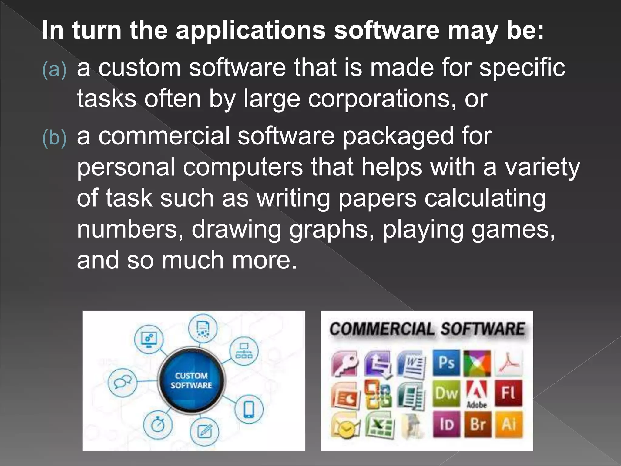 In turn the applications software may be:
(a) a custom software that is made for specific
tasks often by large corporations, or
(b) a commercial software packaged for
personal computers that helps with a variety
of task such as writing papers calculating
numbers, drawing graphs, playing games,
and so much more.
 