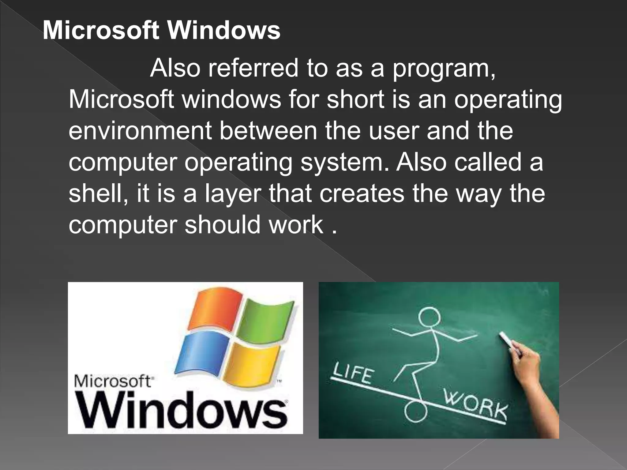 Microsoft Windows
Also referred to as a program,
Microsoft windows for short is an operating
environment between the user and the
computer operating system. Also called a
shell, it is a layer that creates the way the
computer should work .
 