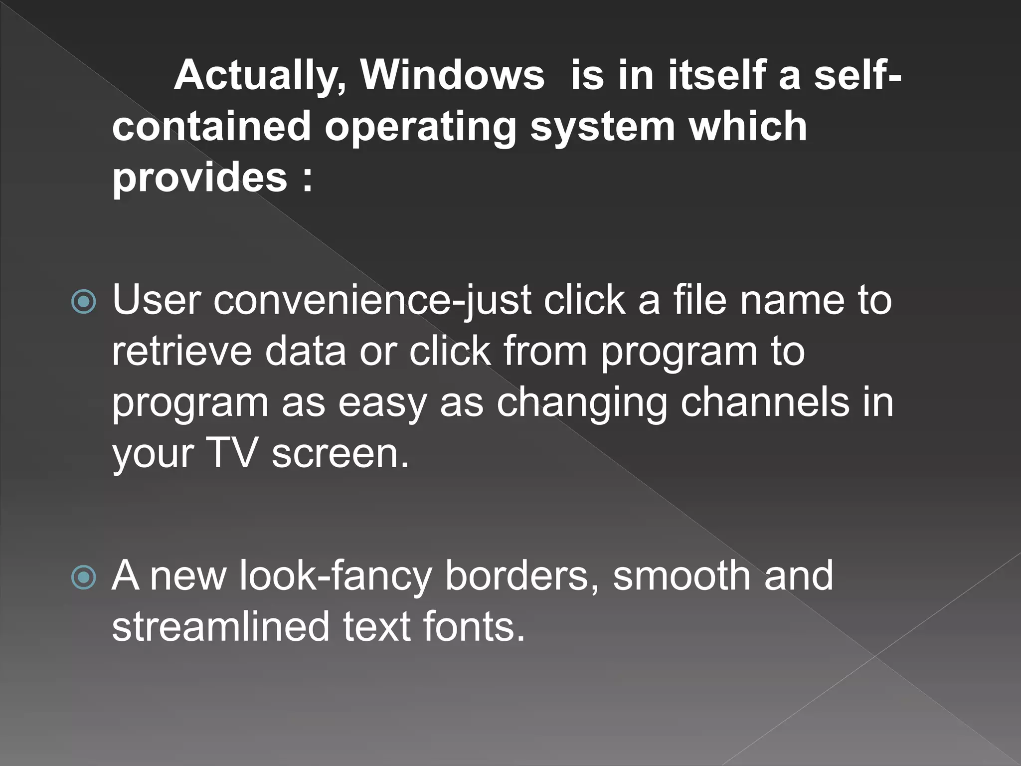 Actually, Windows is in itself a self-
contained operating system which
provides :
 User convenience-just click a file name to
retrieve data or click from program to
program as easy as changing channels in
your TV screen.
 A new look-fancy borders, smooth and
streamlined text fonts.
 
