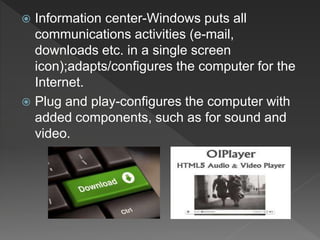  Information center-Windows puts all
communications activities (e-mail,
downloads etc. in a single screen
icon);adapts/configures the computer for the
Internet.
 Plug and play-configures the computer with
added components, such as for sound and
video.
 