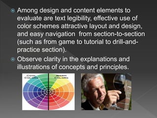  Among design and content elements to
evaluate are text legibility, effective use of
color schemes attractive layout and design,
and easy navigation from section-to-section
(such as from game to tutorial to drill-and-
practice section).
 Observe clarity in the explanations and
illustrations of concepts and principles.
 