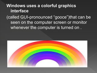Windows uses a colorful graphics
interface
(called GUI-pronounced “gooce”)that can be
seen on the computer screen or monitor
whenever the computer is turned on .
 
