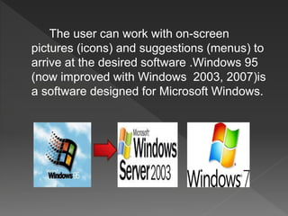 The user can work with on-screen
pictures (icons) and suggestions (menus) to
arrive at the desired software .Windows 95
(now improved with Windows 2003, 2007)is
a software designed for Microsoft Windows.
 