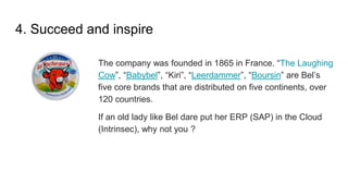 4. Succeed and inspire
The company was founded in 1865 in France. “The Laughing
Cow”, “Babybel”, “Kiri”, “Leerdammer”, “Boursin” are Bel’s
five core brands that are distributed on five continents, over
120 countries.
If an old lady like Bel dare put her ERP (SAP) in the Cloud
(Intrinsec), why not you ?
 