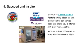 4. Succeed and inspire
Since 2015 « SPOT Mairie »
wants to simply citizen life with
a collaborative self-service
cabin that allows you to interact
with a city representative
It follows a Proof of Concept in
2013 that satisfied 96% users.
 