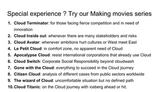 Special experience ? Try our Making movies series
1. Cloud Terminator: for those facing fierce competition and in need of
innovation
2. Cloud Inside out: whenever there are many stakeholders and risks
3. Cloud Avatar: whenever ambitions hurt cultures or West meet East
4. Le Petit Cloud: in comfort zone, no apparent need of Cloud
5. Apocalypse Cloud: resist international corporations that already use Cloud
6. Cloud Switch: Corporate Social Responsibility beyond cloudwash
7. Gone with the Cloud: everything to succeed in the Cloud journey
8. Citizen Cloud: analysis of different cases from public sectors worldwide
9. The wizard of Cloud: uncomfortable situation but no defined path
10.Cloud Titanic: on the Cloud journey with iceberg ahead or hit.
 
