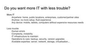 Do you want more IT with less trouble?
More IT
Anywhere: home, public locations, enterprises, customer/partner sites
Anyhow: no more setup, fluid experience
Any device: mobile, tablets, computers without expensive resources needs
Less trouble
Human errors
Complexity, instability
IT infrastructure to maintain
Operations to care: backup, security, version upgrades
Available expertise: server, network, storage, virtualisation...
 