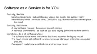 Software as a Service is for YOU!
Basically, SaaS is
New licensing model : subscription per usage, per month, per quarter, yearly
New delivery model : no more store, CD/DVD to buy, download from a central place :
the cloud
Basically, SaaS is not
A new software release : the content doesn’t change
A new type of ownership : as soon as you stop paying, you have no more access
Sometimes, it’s a bit confusing when :
The software editor wants to move to SaaS and abandon the legacy model
The SaaS comes with different versions : express, standard, enterprise, enterprise
plus, etc.
One doesn’t really know what features are important or not
 