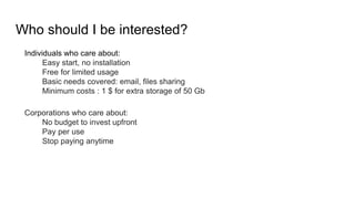 Who should I be interested?
Individuals who care about:
Easy start, no installation
Free for limited usage
Basic needs covered: email, files sharing
Minimum costs : 1 $ for extra storage of 50 Gb
Corporations who care about:
No budget to invest upfront
Pay per use
Stop paying anytime
 