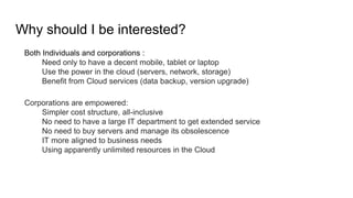 Why should I be interested?
Both Individuals and corporations :
Need only to have a decent mobile, tablet or laptop
Use the power in the cloud (servers, network, storage)
Benefit from Cloud services (data backup, version upgrade)
Corporations are empowered:
Simpler cost structure, all-inclusive
No need to have a large IT department to get extended service
No need to buy servers and manage its obsolescence
IT more aligned to business needs
Using apparently unlimited resources in the Cloud
 