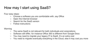 How may I start using SaaS?
Four easy steps:
○ Choose a software you are comfortable with, say Office
○ Open the Internet browser
○ Search for the SaaS version
○ Follow instructions
Warning
○ The same SaaS is not relevant for both individuals and corporations
○ Software still differ, for instance Office 365 is different from Google Docs
○ You may need to migrate your legacy IT to SaaS. It’s an extra cost
○ You need to migrate eventually everything in the Cloud, else it may cost you more
 
