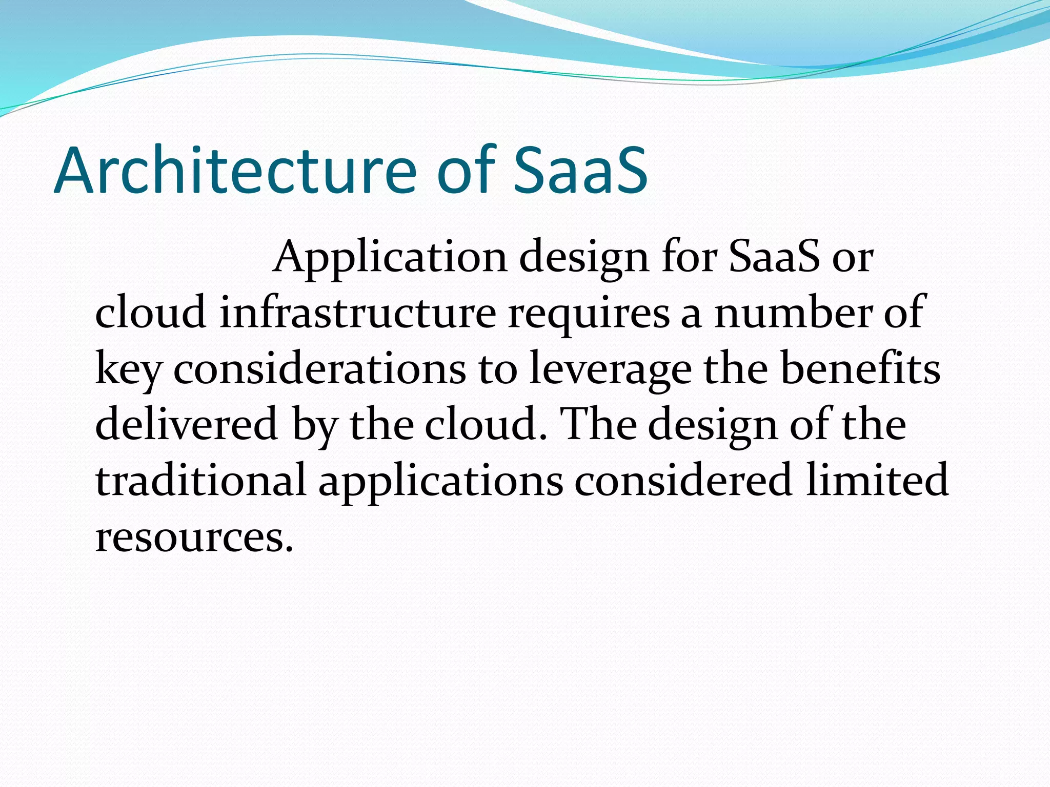 Architecture of SaaS
Application design for SaaS or
cloud infrastructure requires a number of
key considerations to leverage the benefits
delivered by the cloud. The design of the
traditional applications considered limited
resources.
 
