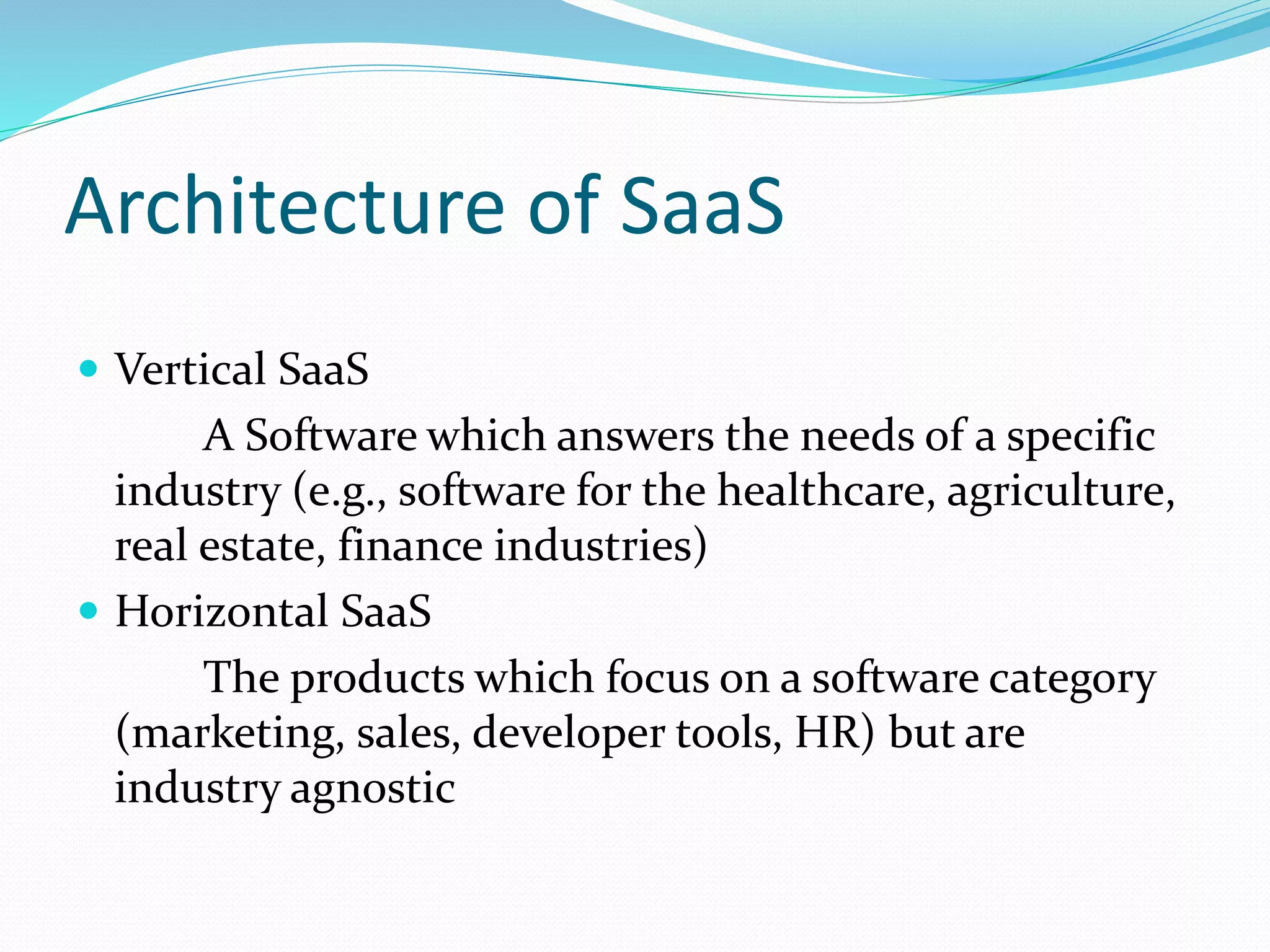 Architecture of SaaS
 Vertical SaaS
A Software which answers the needs of a specific
industry (e.g., software for the healthcare, agriculture,
real estate, finance industries)
 Horizontal SaaS
The products which focus on a software category
(marketing, sales, developer tools, HR) but are
industry agnostic
 