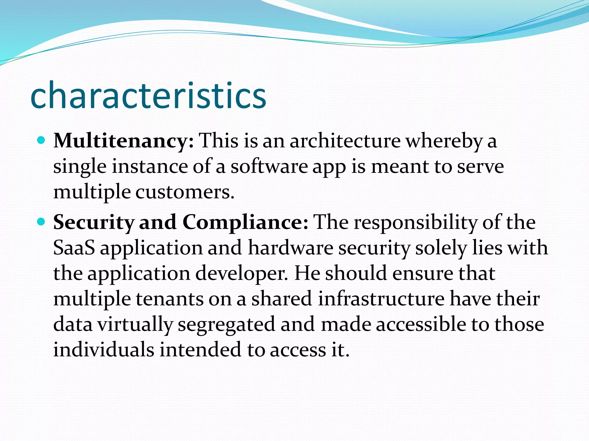 characteristics
 Multitenancy: This is an architecture whereby a
single instance of a software app is meant to serve
multiple customers.
 Security and Compliance: The responsibility of the
SaaS application and hardware security solely lies with
the application developer. He should ensure that
multiple tenants on a shared infrastructure have their
data virtually segregated and made accessible to those
individuals intended to access it.
 