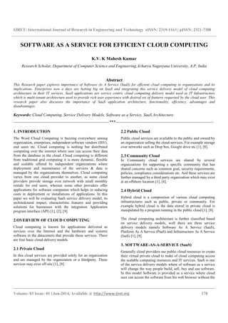 IJRET: International Journal of Research in Engineering and Technology eISSN: 2319-1163 | pISSN: 2321-7308
__________________________________________________________________________________________
Volume: 03 Issue: 01 | Jan-2014, Available @ http://www.ijret.org 178
SOFTWARE AS A SERVICE FOR EFFICIENT CLOUD COMPUTING
K.V. K Mahesh Kumar
Research Scholar, Department of Computer Science and Engineering,Acharya Nagarjuna University, A.P, India
Abstract
This Research paper explores importance of Software As A Service (SaaS) for efficient cloud computing in organizations and its
implications. Enterprises now a days are betting big on SaaS and integrating this service delivery model of cloud computing
architecture in their IT services. SaaS applications are service centric cloud computing delivery model used as IT Infrastructure
which is multi-tenant architecture used to provide rich user experience with desired set of features requested by the cloud user. This
research paper also discusses the importance of SaaS application architecture, functionality, efficiency, advantages and
disadvantages.
Keywords: Cloud Computing, Service Delivery Models, Software as a Service, SaaS Architecture.
----------------------------------------------------------------------***------------------------------------------------------------------------
1. INTRODUCTION
The Word Cloud Computing is buzzing everywhere among
organization, enterprises, independent software vendors (ISV),
end users etc. Cloud computing is nothing but distributed
computing over the internet where user can access their data
from the database in the cloud. Cloud computing is different
from traditional grid computing it is more dynamic, flexible
and scalable offered by independent organizations where
deployment and maintenance of the services & data is
managed by the organizations themselves. Cloud computing
varies from one cloud provider to another, as some cloud
providers provide storage over network with small monthly
rentals for end users, whereas some other providers offer
applications for software companies which helps in reducing
costs in deployment or installations of applications. In this
paper we will be evaluating SaaS service delivery model, its
architedctural impact, characteristic features and providing
solutions for businesses with the integration Application
program interface (API) [1], [2], [9].
2.OVERVIEW OF CLOUD COMPUTING
Cloud computing is known for applications delivered as
services over the Internet and the hardware and systems
software in the datacenters that provide those services. There
are four basic cloud delivery models
2.1 Private Cloud
In this cloud services are provided solely for an organization
and are managed by the organization or a thirdparty. These
services may exist off-site [1], [8].
2.2 Public Cloud
Public cloud services are available to the public and owned by
an organization selling the cloud services. For example storage
over networks such as Drop box, Google drive etc [1], [8].
2.3 Community Cloud
In Community cloud services are shared by several
organizations for supporting a specific community that has
shared concerns such as common goal, security requirements,
policies, compliance considerations etc. And these services are
further managed by a third party organization which may exist
at an offshore location [1], [8].
2.4 Hybrid Cloud
Hybrid cloud is a composition of various cloud computing
infrastructures such as public, private or community. For
example hybrid cloud is the data stored in private cloud is
manipulated by a program running in the public cloud [1], [8].
The cloud computing architecture is further classified based
on service delivery models, well there are three service
delivery models namely Software As A Service (SaaS),
Platform As A Service (PaaS) and Infrastructure As A Service
(IaaS) [1], [8].
3. SOFTWARE-AS-A-SERVICE (SaaS)
Generally cloud providers use public cloud resources to create
their virtual private cloud to make of cloud computing access
the scalable computing resources and IT services. SaaS is one
of the service delivery models where of software as a service
will change the way people build, sell, buy and use software.
In this model Software is provided as a service where cloud
user can access the software from his web browser without the
 