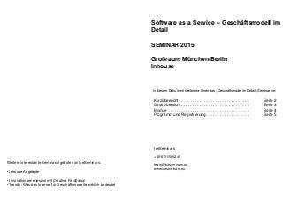 Software as a Service – Geschäftsmodell im
Detail
SEMINAR 2015
Großraum München/Berlin
Inhouse
In diesem Dokument stellen wir Ihnen das „Geschäftsmodel im Detail „Seminar vor:
Kurzübersicht . . . . . . . . . . . . . . . . . . . . . . . . . . . . . . . Seite 2
Detailübersicht . . . . . . . . . . . . . . . . . . . . . . . . . . . . . . Seite 3
Module . . . . . . . . . . . . . . . . . . . . . . . . . . . . . . . . . . . . Seite 4
Programm und Registrierung . . . . . . . . . . . . . . . . . . . Seite 5
IceSeminars
+49/8131/506249
team@iceseminars.eu
www.iceseminars.eu
Weitere interessante Seminarangebote von IceSeminars:
• Inhouse Angebote
• Innovationgenerierung mit Creative Facilitation
• Trends: Was das Internet für Geschäftsmodelle wirklich bedeutet
 