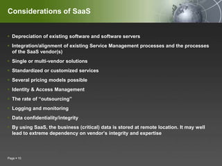Considerations of SaaSDepreciation of existing software and software serversIntegration/alignment of existing Service Management processes and the processes of the SaaS vendor(s)Single or multi-vendor solutionsStandardized or customized servicesSeveral pricing models possibleIdentity & Access ManagementThe rate of “outsourcing”Logging and monitoringData confidentiality/integrityBy using SaaS, the business (critical) data is stored at remote location. It may well lead to extreme dependency on vendor’s integrity and expertisePage 10