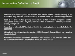 Introduction Definition of SaaSSoftware-as-a-Service (SaaS) has evolved from limited on-line software delivery of the 1990s to a fully matured “direct-sourcing” business model for enterprise applicationsSaaS is one of the fastest growing concepts: more than 10 million companies will be using SaaS in the next 5 - 10 years; more than 50% of all Fortune 500 companies are already using SaaSAccording to influential IT institutes, SaaS is the leading business model of choice for 2008/2009Virtually all big software/service vendors (IBM, Microsoft, Oracle, Cisco) are investing heavily in SaaSWith the continuously increasing bandwidth and reliability of the internet, using web services over the (public) internet has become a viable optionPage 3