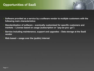 Opportunities of SaaSSoftware provided as a service by a software vendor to multiple customers with the following main characteristics:Standardization of software – eventually customized for specific customers and markets – License based on usage (subscription or “pay-as-you- go”)Service including maintenance, support and upgrades – Data storage at the SaaS vendorWeb based – usage over the (public) internetPage 7