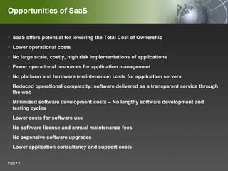 Opportunities of SaaSSaaS offers potential for lowering the Total Cost of OwnershipLower operational costsNo large scale, costly, high risk implementations of applicationsFewer operational resources for application managementNo platform and hardware (maintenance) costs for application serversReduced operational complexity: software delivered as a transparent service through the webMinimized software development costs – No lengthy software development and testing cyclesLower costs for software useNo software license and annual maintenance feesNo expensive software upgradesLower application consultancy and support costsPage 8