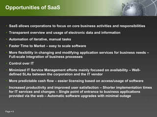 SaaS allows corporations to focus on core business activities and responsibilitiesTransparent overview and usage of electronic data and informationAutomation of iterative, manual tasksFaster Time to Market – easy to scale softwareMore flexibility in changing and modifying application services for business needs – Full-scale integration of business processesControl over ITMinimized IT Service Management efforts mainly focused on availability – Well-defined SLAs between the corporation and the IT vendorMore predictable cash flow – easier licensing based on access/usage of softwareIncreased productivity and improved user satisfaction – Shorter implementation times for IT services and changes – Single point of entrance to business applications provided via the web – Automatic software upgrades with minimal outagePage 9Opportunities of SaaS