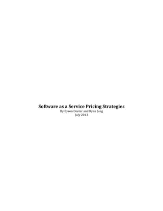  
	
  
	
  
	
  
	
  
	
  
	
  
	
  
	
  
	
  
	
  
	
  
	
  
	
  
	
  
Software	
  as	
  a	
  Service	
  Pricing	
  Strategies	
  
By	
  Byron	
  Deeter	
  and	
  Ryan	
  Jung	
  
July	
  2013	
  
	
  
	
  
	
  
	
  
	
  
	
  
	
  
	
  
	
  
	
  
	
  
	
  
	
  
	
  
	
  
	
  
	
  
	
  
	
  
	
  

 