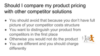 Should I compare my product pricing
with other competitor solutions
● You should avoid that because you don’t have full
picture of your competitor costs structure
● You want to distinguish your product from
competitors in the first place
● Otherwise you would not do the product
● You are different and you should charge
differently
 