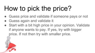 How to pick the price?
● Guess price and validate if someone pays or not
● Guess again and validate it
● Start with a bit high price in your opinion. Validate
if anyone wants to pay. If yes, try with bigger
price. If not then try with smaller price.
 
