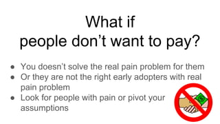 What if
people don’t want to pay?
● You doesn’t solve the real pain problem for them
● Or they are not the right early adopters with real
pain problem
● Look for people with pain or pivot your
assumptions
 