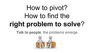 How to pivot?
How to find the
right problem to solve?
Talk to people, the problems emerge
 