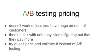A/B testing pricing
● doesn’t work unless you have huge amount of
customers
● there is risk with unhappy clients figuring out that
they pay more
● try guess price and validate it instead of A/B
testing
 