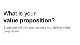 What is your
value proposition?
Someone will pay you because you deliver value
proposition
 