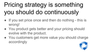 Pricing strategy is something
you should do continuously
● If you set price once and then do nothing - this is
wrong!
● You product gets better and your pricing should
evolve with the product.
● You customers get more value you should charge
accordingly
 