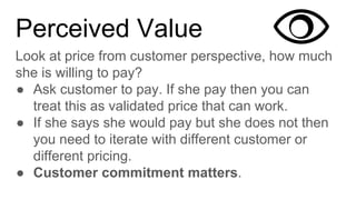 Perceived Value
Look at price from customer perspective, how much
she is willing to pay?
● Ask customer to pay. If she pay then you can
treat this as validated price that can work.
● If she says she would pay but she does not then
you need to iterate with different customer or
different pricing.
● Customer commitment matters.
 