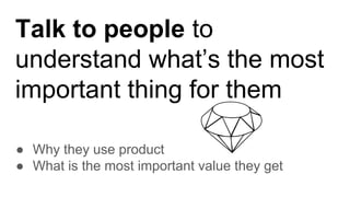 Talk to people to
understand what’s the most
important thing for them
● Why they use product
● What is the most important value they get
 